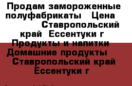 Продам замороженные полуфабрикаты › Цена ­ 140-240 - Ставропольский край, Ессентуки г. Продукты и напитки » Домашние продукты   . Ставропольский край,Ессентуки г.